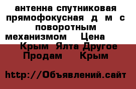 антенна спутниковая прямофокусная, д=2м. с поворотным механизмом. › Цена ­ 1 000 - Крым, Ялта Другое » Продам   . Крым